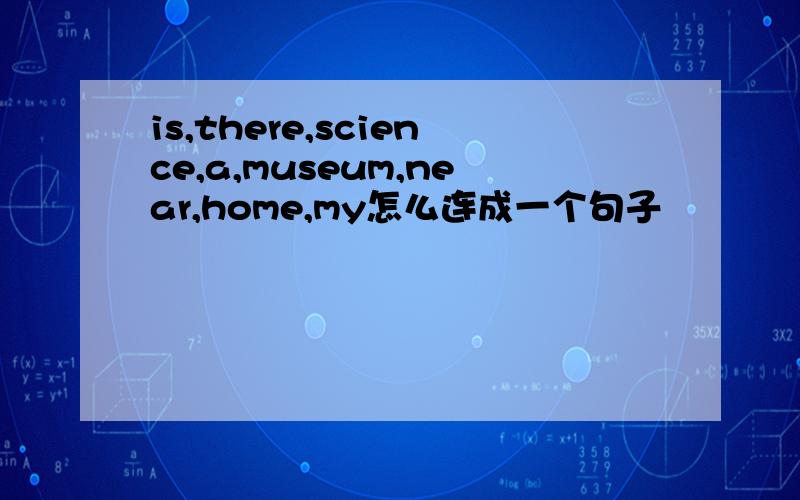 is,there,science,a,museum,near,home,my怎么连成一个句子