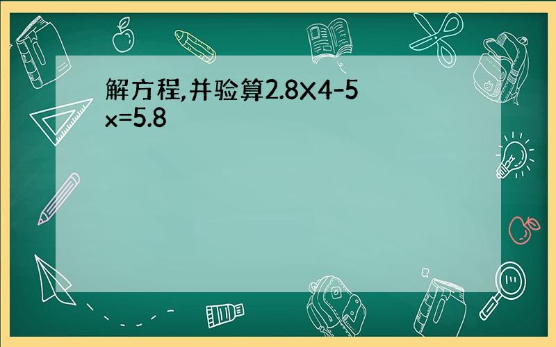 解方程,并验算2.8X4-5x=5.8