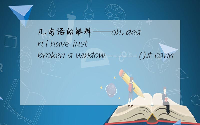 几句话的解释——oh,dear!i have just broken a window.------().it cann