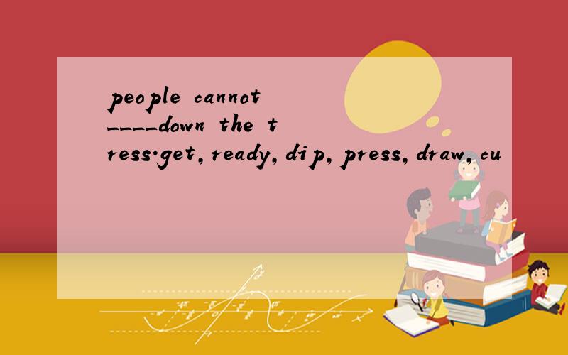 people cannot ____down the tress.get,ready,dip,press,draw,cu