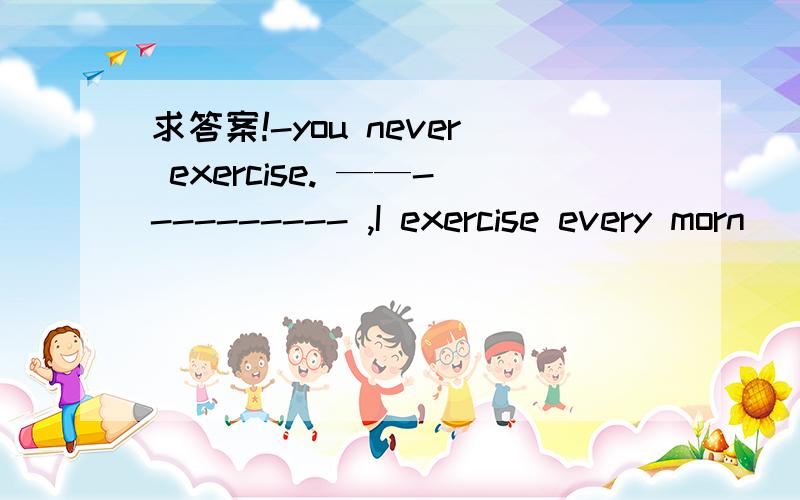 求答案!-you never exercise. ——---------- ,I exercise every morn