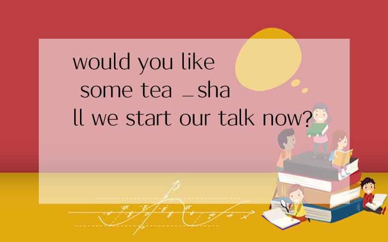 would you like some tea _shall we start our talk now?
