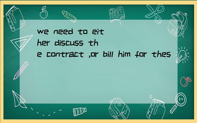 we need to either discuss the contract ,or bill him for thes