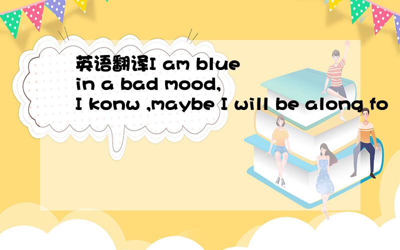 英语翻译I am blue in a bad mood,I konw ,maybe I will be along fo