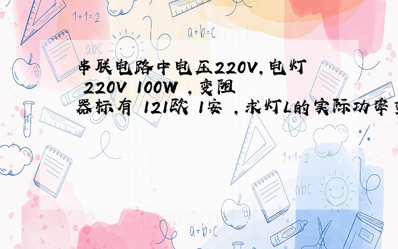 串联电路中电压220V,电灯 220V 100W ,变阻器标有 121欧 1安 ,求灯L的实际功率变化范围