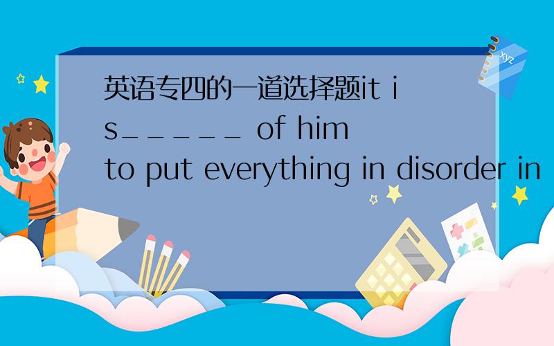 英语专四的一道选择题it is_____ of him to put everything in disorder in