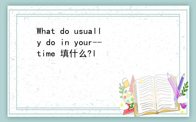 What do usually do in your--time 填什么?l