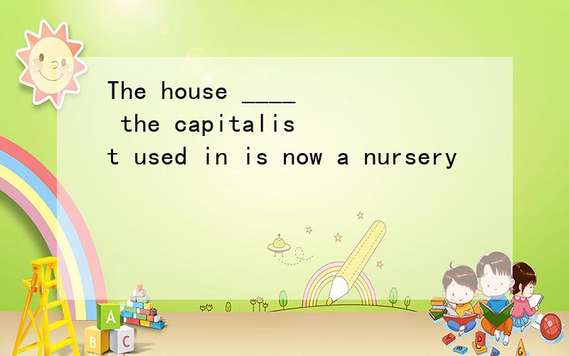 The house ____ the capitalist used in is now a nursery