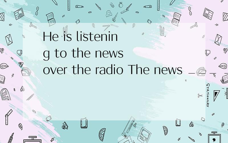 He is listening to the news over the radio The news ___ ___