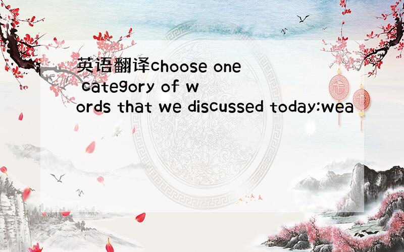 英语翻译choose one category of words that we discussed today:wea