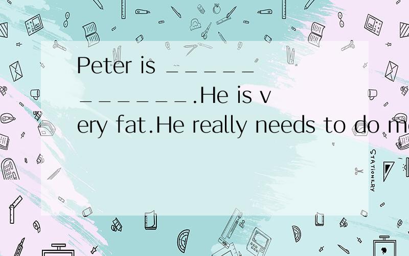 Peter is ___________.He is very fat.He really needs to do mo