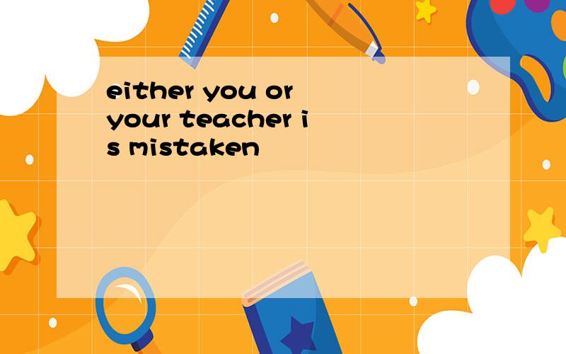 either you or your teacher is mistaken