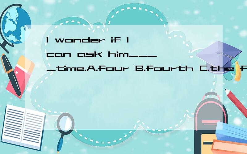I wonder if I can ask him____time.A.four B.fourth C.the four