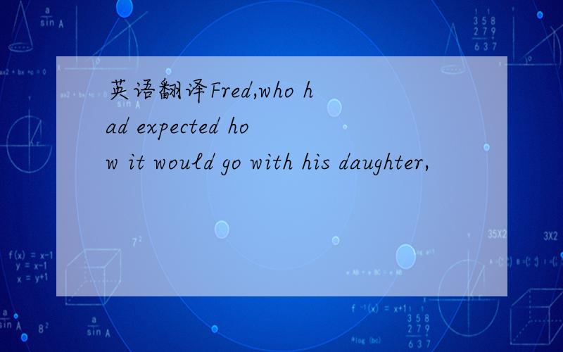 英语翻译Fred,who had expected how it would go with his daughter,