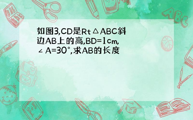如图3,CD是Rt△ABC斜边AB上的高,BD=1cm,∠A=30°,求AB的长度