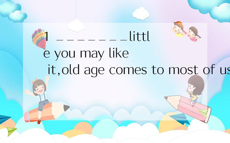 1 _______little you may like it,old age comes to most of us.