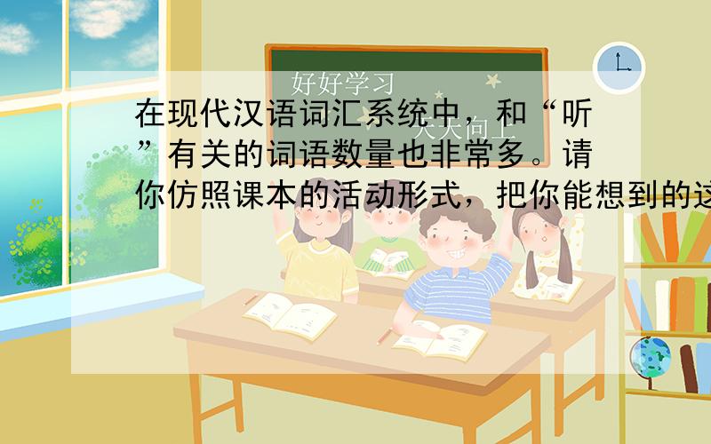 在现代汉语词汇系统中，和“听”有关的词语数量也非常多。请你仿照课本的活动形式，把你能想到的这一类词语都写出来。