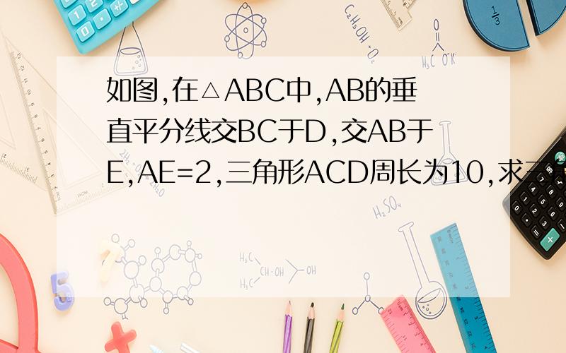 如图,在△ABC中,AB的垂直平分线交BC于D,交AB于E,AE=2,三角形ACD周长为10,求三角形ABC周长 急用