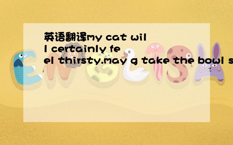 英语翻译my cat will certainly feel thirsty.may g take the bowl s