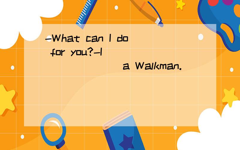 -What can I do for you?-I__________a Walkman.