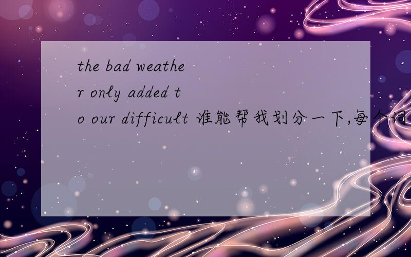 the bad weather only added to our difficult 谁能帮我划分一下,每个词分别代表