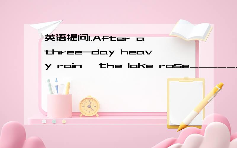 英语提问1.After a three-day heavy rain ,the lake rose_____.A.2fe