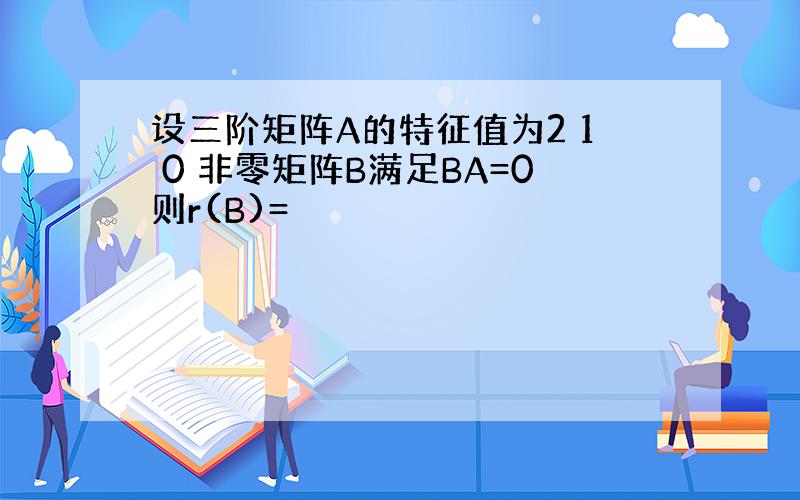 设三阶矩阵A的特征值为2 1 0 非零矩阵B满足BA=0则r(B)=