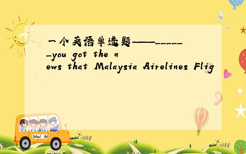一个英语单选题——______you got the news that Malaysia Airelines Flig