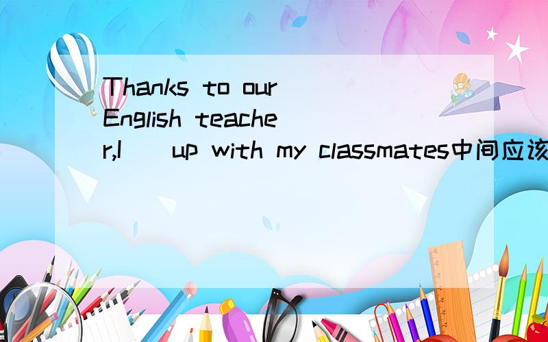 Thanks to our English teacher,I__up with my classmates中间应该填什