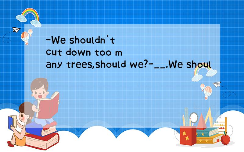 -We shouldn't cut down too many trees,should we?-__.We shoul