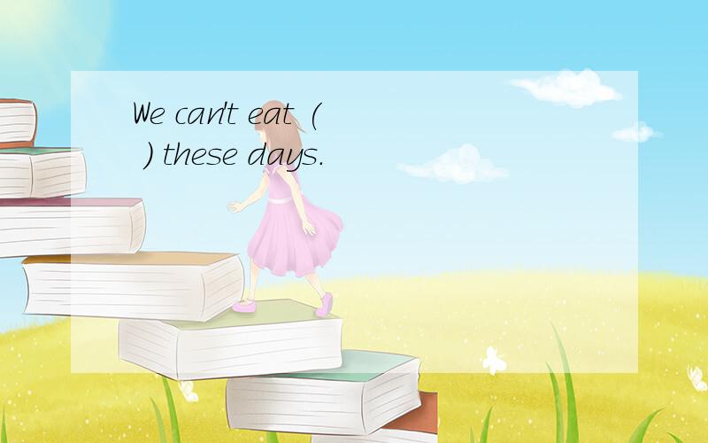 We can't eat ( ) these days.