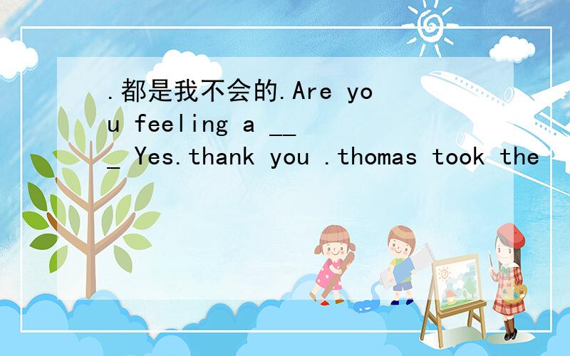 .都是我不会的.Are you feeling a ___ Yes.thank you .thomas took the