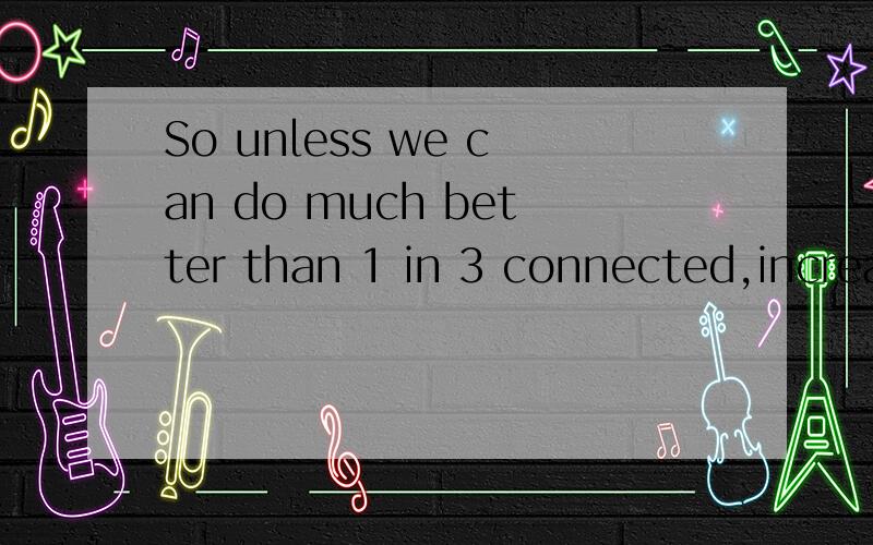 So unless we can do much better than 1 in 3 connected,increa