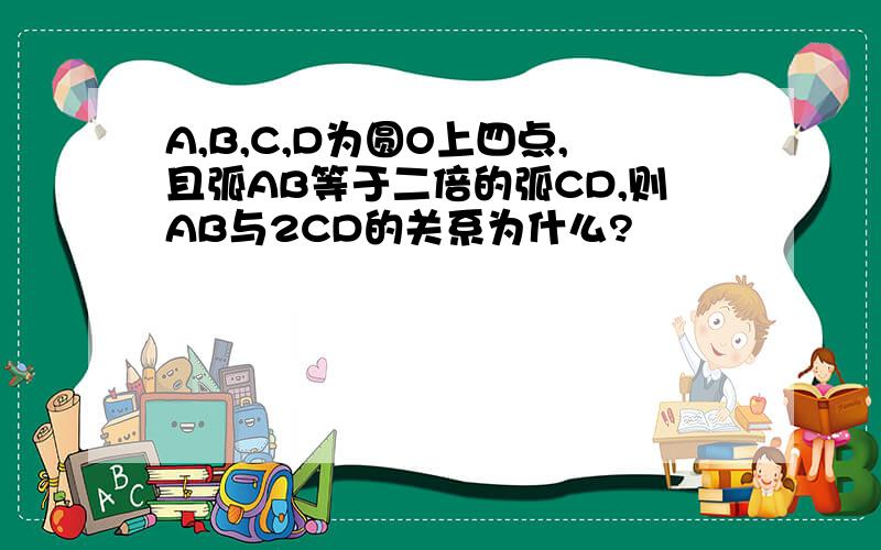 A,B,C,D为圆O上四点,且弧AB等于二倍的弧CD,则AB与2CD的关系为什么?