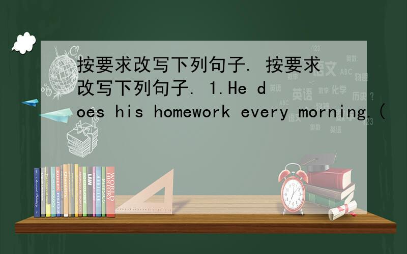 按要求改写下列句子. 按要求改写下列句子. 1.He does his homework every morning.(