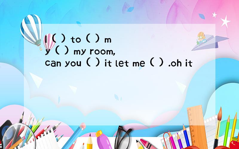 I ( ) to ( ) my ( ) my room,can you ( ) it let me ( ) .oh it