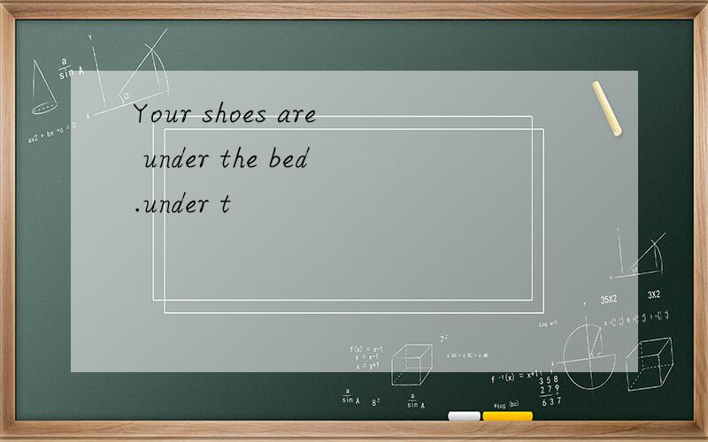 Your shoes are under the bed.under t