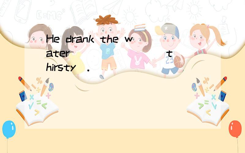He drank the water _______(thirsty).