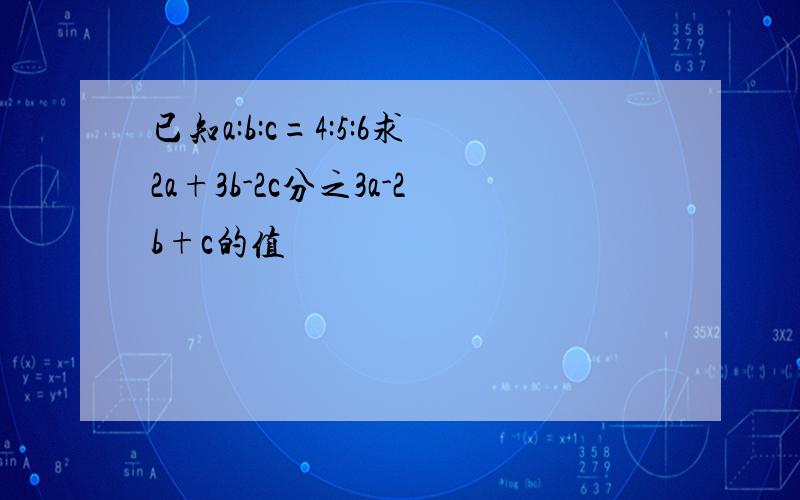 已知a:b:c=4:5:6求2a+3b-2c分之3a-2b+c的值