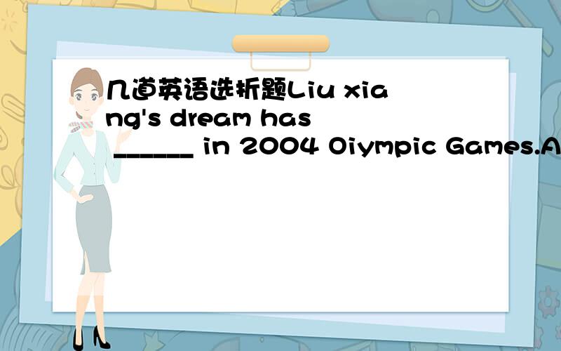 几道英语选折题Liu xiang's dream has ______ in 2004 Oiympic Games.A.