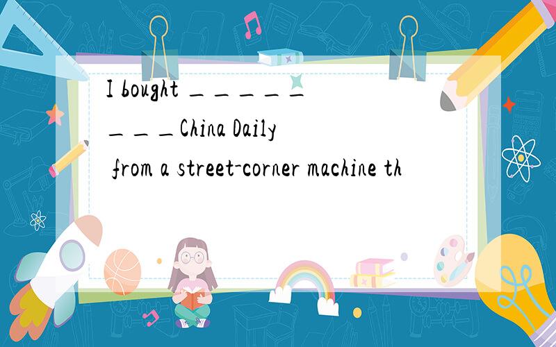 I bought ________China Daily from a street-corner machine th