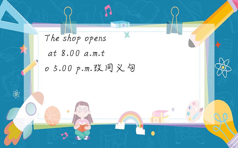 The shop opens at 8.00 a.m.to 5.00 p.m.改同义句