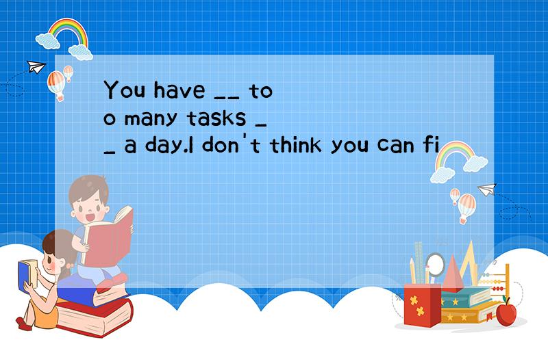 You have __ too many tasks __ a day.I don't think you can fi