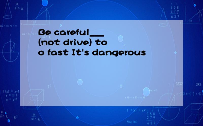 Be careful___ (not drive) too fast It's dangerous