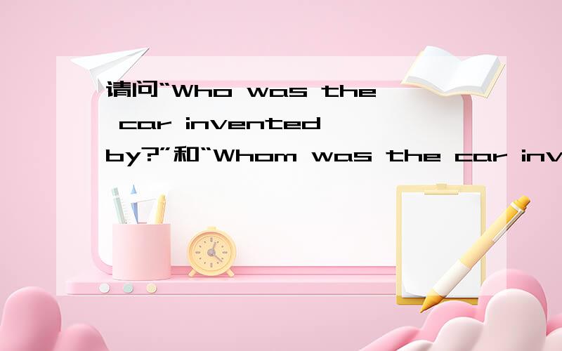 请问“Who was the car invented by?”和“Whom was the car invented
