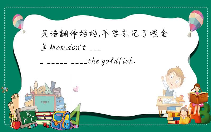 英语翻译妈妈,不要忘记了喂金鱼Mom,don't ____ _____ ____the goldfish.