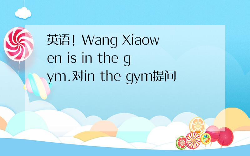 英语! Wang Xiaowen is in the gym.对in the gym提问