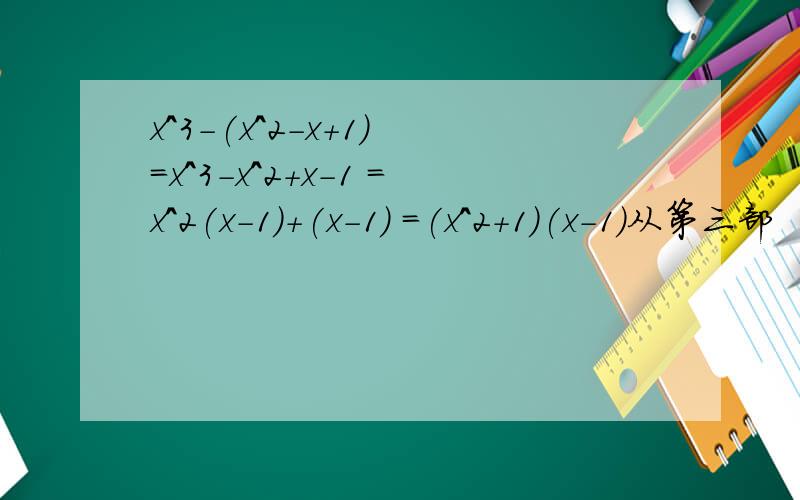 x^3-(x^2-x+1） =x^3-x^2+x-1 =x^2(x-1)+(x-1) =(x^2+1)(x-1)从第三部