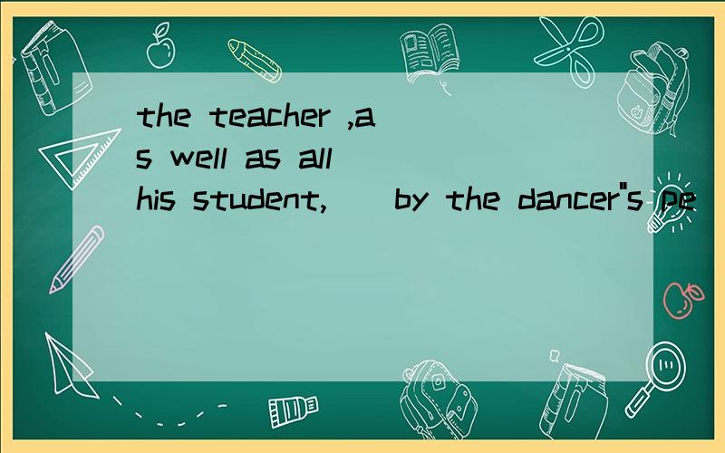 the teacher ,as well as all his student,__by the dancer