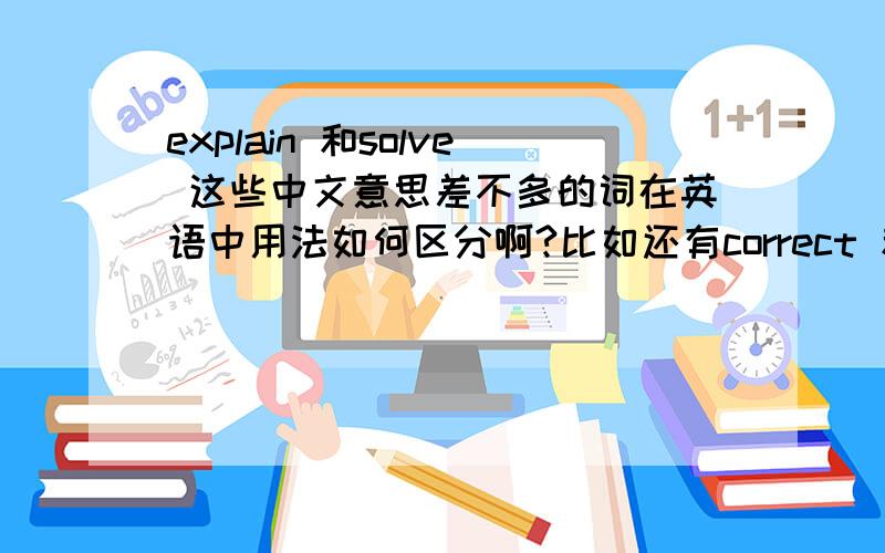 explain 和solve 这些中文意思差不多的词在英语中用法如何区分啊?比如还有correct 和 right cl